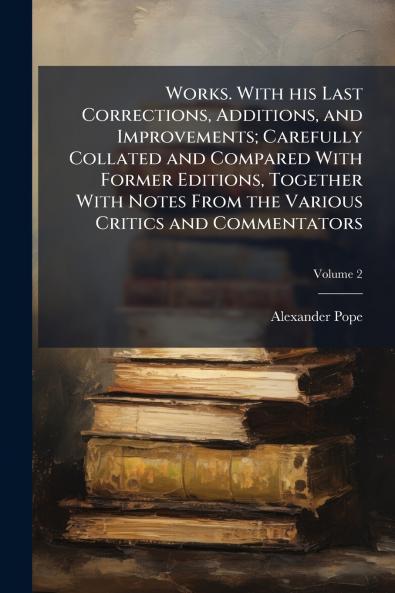 Works. With his Last Corrections Additions and Improvements; Carefully Collated and Compared With Former Editions Together With Notes From the Various Critics and Commentators; Volume 2