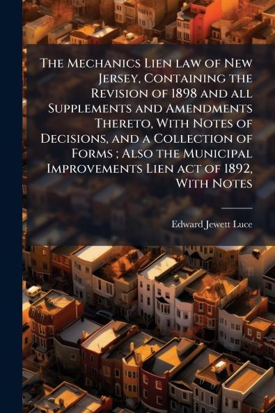 The Mechanics Lien law of New Jersey Containing the Revision of 1898 and all Supplements and Amendments Thereto With Notes of Decisions and a Collection of Forms ; Also the Municipal Improvements Lien act of 1892 With Notes