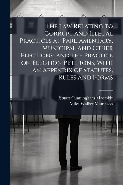 The law Relating to Corrupt and Illegal Practices at Parliamentary Municipal and Other Elections and the Practice on Election Petitions With an Appendix of Statutes Rules and Forms