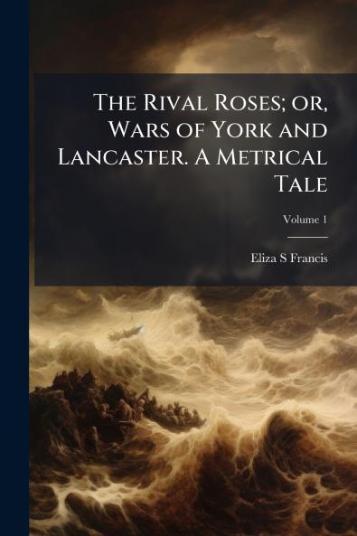 The Rival Roses; or Wars of York and Lancaster. A Metrical Tale; Volume 1