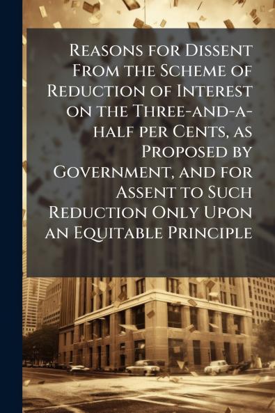 Reasons for Dissent From the Scheme of Reduction of Interest on the Three-and-a-half per Cents as Proposed by Government and for Assent to Such Reduction Only Upon an Equitable Principle