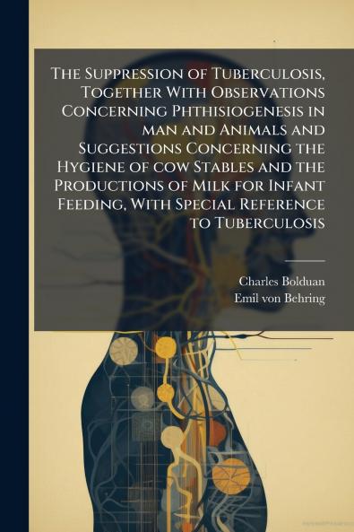 The Suppression of Tuberculosis Together With Observations Concerning Phthisiogenesis in man and Animals and Suggestions Concerning the Hygiene of cow Stables and the Productions of Milk for Infant Feeding With Special Reference to Tuberculosis