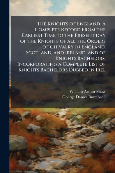 The Knights of England. A Complete Record From the Earliest Time to the Present day of the Knights of all the Orders of Chivalry in England Scotland and Ireland and of Knights Bachelors Incorporating a Complete List of Knights Bachelors Dubbed in Irel