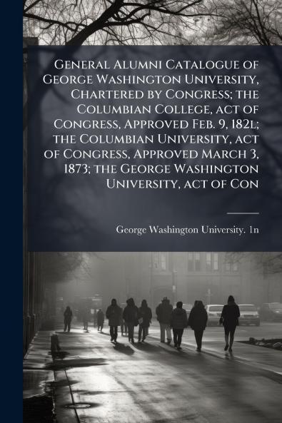 General Alumni Catalogue of George Washington University Chartered by Congress; the Columbian College act of Congress Approved Feb. 9 182l; the Columbian University act of Congress Approved March 3 1873; the George Washington University act of Con