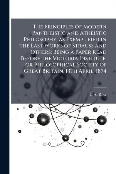 The Principles of Modern Pantheistic and Atheistic Philosophy as Exemplified in the Last Works of Strauss and Others; Being a Paper Read Before the Victoria Institute or Philosophical Society of Great Britain 13th April 1874