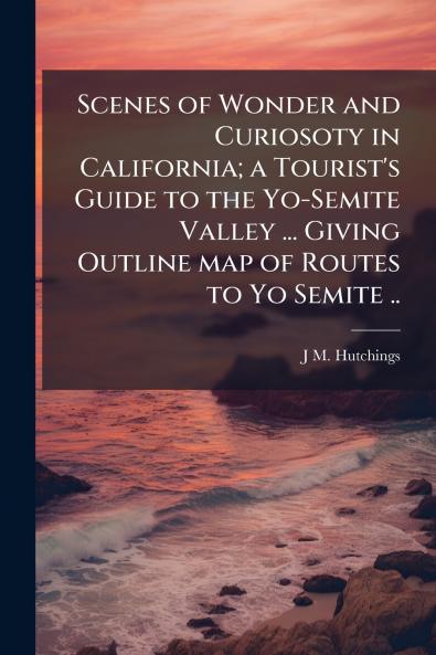 Scenes of Wonder and Curiosoty in California; a Tourist's Guide to the Yo-Semite Valley ... Giving Outline map of Routes to Yo Semite ..