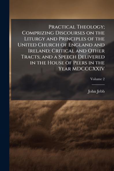 Practical Theology; Comprizing Discourses on the Liturgy and Principles of the United Church of England and Ireland; Critical and Other Tracts; and a Speech Delivered in the House of Peers in the Year MDCCCXXIV; Volume 2