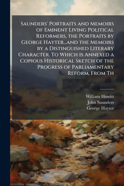 Saunders' Portraits and Memoirs of Eminent Living Political Reformers the Portraits by George Hayter...and the Memoirs by a Distinguished Literary Character. To Which is Annexed a Copious Historical Sketch of the Progress of Parliamentary Reform From Th