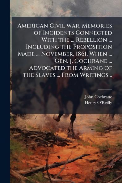 American Civil war. Memories of Incidents Connected With the ... Rebellion ... Including the Proposition Made ... November 1861 When ... Gen. J. Cochrane ... Advocated the Arming of the Slaves ... From Writings ..