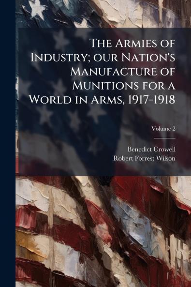 The Armies of Industry; our Nation's Manufacture of Munitions for a World in Arms 1917-1918; Volume 2