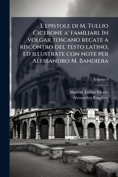L'epistole di M. Tullio Cicerone a' familiari. In volgar toscano recate a riscontro del testo latino ed illustrate con note per Alessandro M. Bandiera; Volume 3