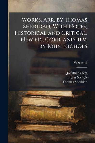 Works. Arr. by Thomas Sheridan With Notes Historical and Critical. New ed. Corr. and rev. by John Nichols; Volume 13