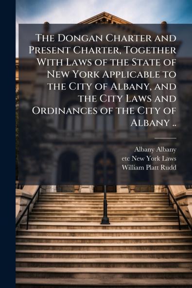The Dongan Charter and Present Charter Together With Laws of the State of New York Applicable to the City of Albany and the City Laws and Ordinances of the City of Albany ..