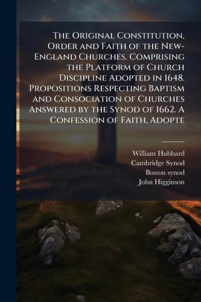 The Original Constitution Order and Faith of the New-England Churches. Comprising the Platform of Church Discipline Adopted in 1648. Propositions Respecting Baptism and Consociation of Churches Answered by the Synod of 1662. A Confession of Faith Adopte