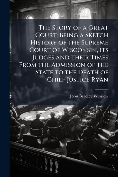 The Story of a Great Court; Being a Sketch History of the Supreme Court of Wisconsin its Judges and Their Times From the Admission of the State to the Death of Chief Justice Ryan