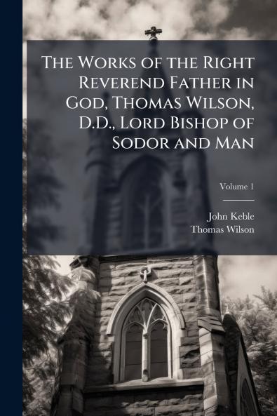 The Works of the Right Reverend Father in God Thomas Wilson D.D. Lord Bishop of Sodor and Man; Volume 1