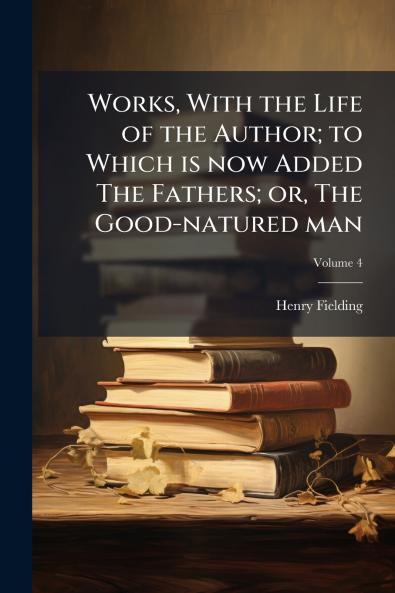 Works With the Life of the Author; to Which is now Added The Fathers; or The Good-natured man; Volume 4