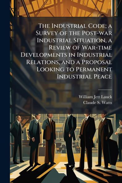 The Industrial Code; a Survey of the Post-war Industrial Situation a Review of War-time Developments in Industrial Relations and a Proposal Looking to Permanent Industrial Peace