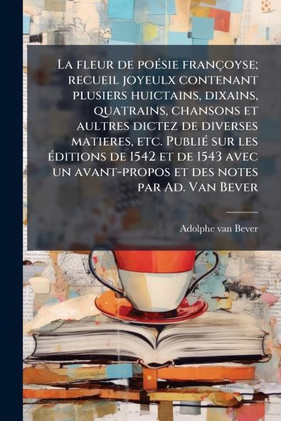 La fleur de poésie françoyse; recueil joyeulx contenant plusiers huictains dixains quatrains chansons et aultres dictez de diverses matieres etc. Publié sur les éditions de 1542 et de 1543 avec un avant-propos et des notes par Ad. Van Bever