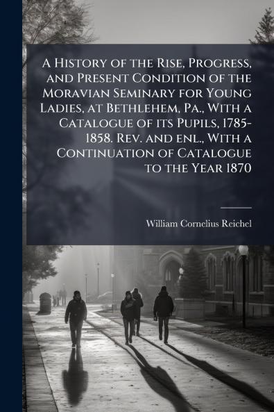 A History of the Rise Progress and Present Condition of the Moravian Seminary for Young Ladies at Bethlehem Pa. With a Catalogue of its Pupils 1785-1858. Rev. and enl. With a Continuation of Catalogue to the Year 1870