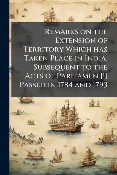 Remarks on the Extension of Territory Which has Taken Place in India Subsequent to the Acts of Parliamen [!] Passed in 1784 and 1793