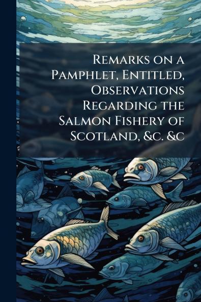 Remarks on a Pamphlet Entitled Observations Regarding the Salmon Fishery of Scotland &c. &c