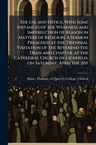 The use and Office With Some Instances of the Weakness and Imperfection of Reason in Matters of Religion. A Sermon Preached at the Triennial Visitation of the Reverend the Dean and Chapter at the Cathedral Church of Lichfield on Saturday April the 20t