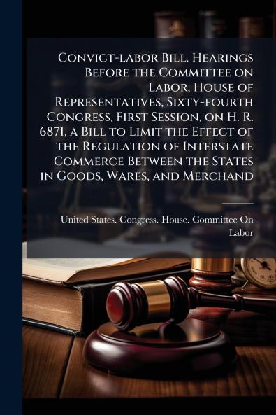 Convict-labor Bill. Hearings Before the Committee on Labor House of Representatives Sixty-fourth Congress First Session on H. R. 6871 a Bill to Limit the Effect of the Regulation of Interstate Commerce Between the States in Goods Wares and Merchand