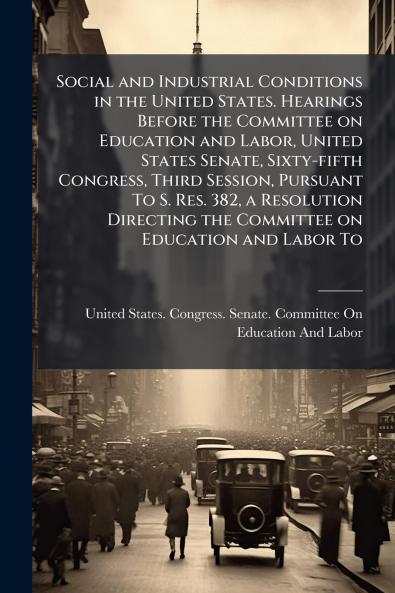 Social and Industrial Conditions in the United States. Hearings Before the Committee on Education and Labor United States Senate Sixty-fifth Congress Third Session Pursuant To S. Res. 382 a Resolution Directing the Committee on Education and Labor To