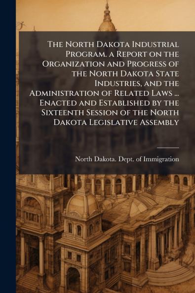 The North Dakota Industrial Program. a Report on the Organization and Progress of the North Dakota State Industries and the Administration of Related Laws ... Enacted and Established by the Sixteenth Session of the North Dakota Legislative Assembly