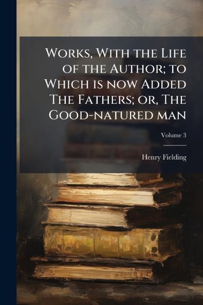 Works With the Life of the Author; to Which is now Added The Fathers; or The Good-natured man; Volume 3