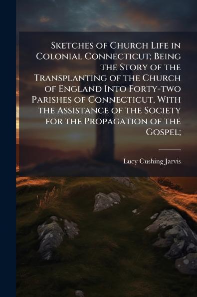 Sketches of Church Life in Colonial Connecticut; Being the Story of the Transplanting of the Church of England Into Forty-two Parishes of Connecticut With the Assistance of the Society for the Propagation of the Gospel;