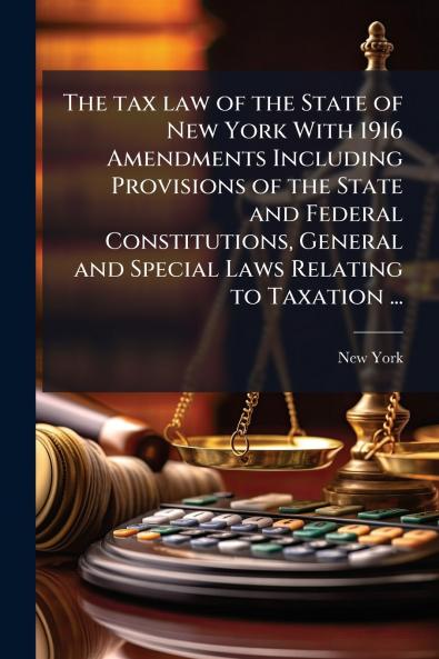 The tax law of the State of New York With 1916 Amendments Including Provisions of the State and Federal Constitutions General and Special Laws Relating to Taxation ...