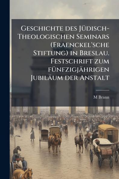 Geschichte des Jüdisch-Theologischen Seminars (Fraenckel'sche Stiftung) in Breslau. Festschrift zum fünfzigjährigen Jubiläum der Anstalt