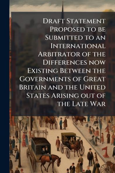 Draft Statement Proposed to be Submitted to an International Arbitrator of the Differences now Existing Between the Governments of Great Britain and the United States Arising out of the Late War