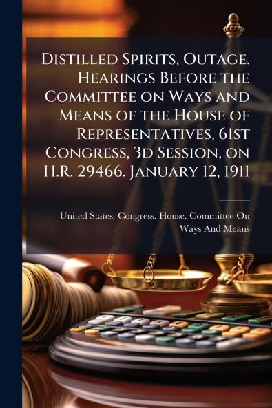 Distilled Spirits Outage. Hearings Before the Committee on Ways and Means of the House of Representatives 61st Congress 3d Session on H.R. 29466. January 12 1911