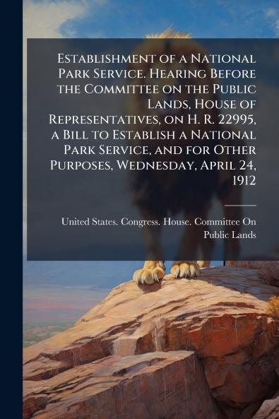 Establishment of a National Park Service. Hearing Before the Committee on the Public Lands House of Representatives on H. R. 22995 a Bill to Establish a National Park Service and for Other Purposes Wednesday April 24 1912