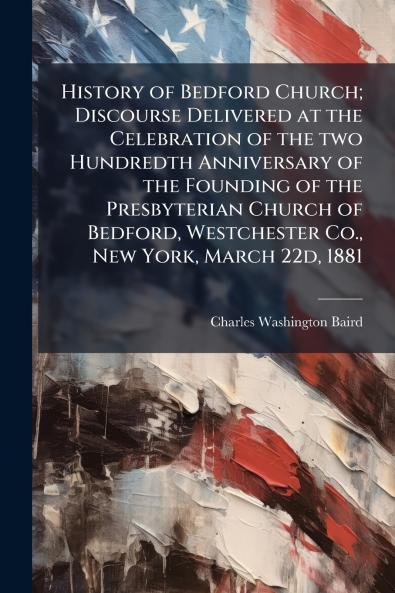 History of Bedford Church; Discourse Delivered at the Celebration of the two Hundredth Anniversary of the Founding of the Presbyterian Church of Bedford Westchester Co. New York March 22d 1881