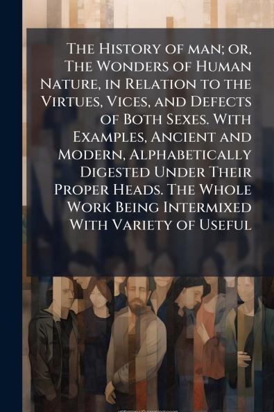 The History of man; or The Wonders of Human Nature in Relation to the Virtues Vices and Defects of Both Sexes. With Examples Ancient and Modern Alphabetically Digested Under Their Proper Heads. The Whole Work Being Intermixed With Variety of Useful