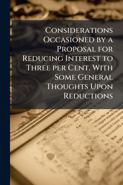 Considerations Occasioned by a Proposal for Reducing Interest to Three per Cent. With Some General Thoughts Upon Reductions