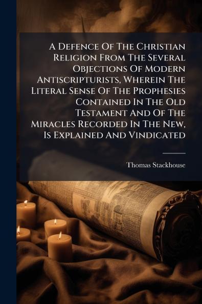 A Defence Of The Christian Religion From The Several Objections Of Modern Antiscripturists Wherein The Literal Sense Of The Prophesies Contained In The Old Testament And Of The Miracles Recorded In The New Is Explained And Vindicated