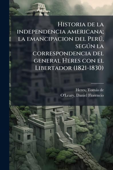 Historia de la independencia americana; la emancipacion del Perú según la correspondencia del general Heres con el Libertador (1821-1830)