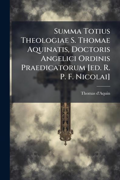 Summa Totius Theologiae S. Thomae Aquinatis Doctoris Angelici Ordinis Praedicatorum [ed. R. P. F. Nicolai]