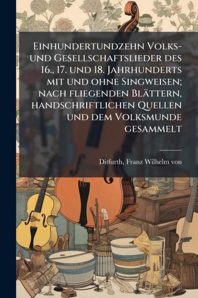 Einhundertundzehn Volks- und Gesellschaftslieder des 16. 17. und 18. Jahrhunderts mit und ohne Singweisen; nach fliegenden Blättern handschriftlichen Quellen und dem Volksmunde gesammelt