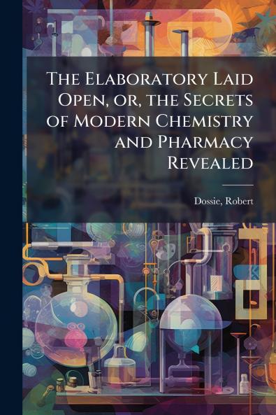 The Elaboratory Laid Open or the Secrets of Modern Chemistry and Pharmacy Revealed