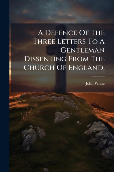 A Defence Of The Three Letters To A Gentleman Dissenting From The Church Of England