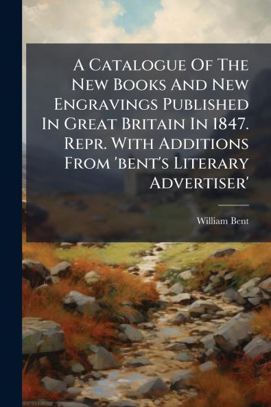 A Catalogue Of The New Books And New Engravings Published In Great Britain In 1847. Repr. With Additions From 'bent's Literary Advertiser'