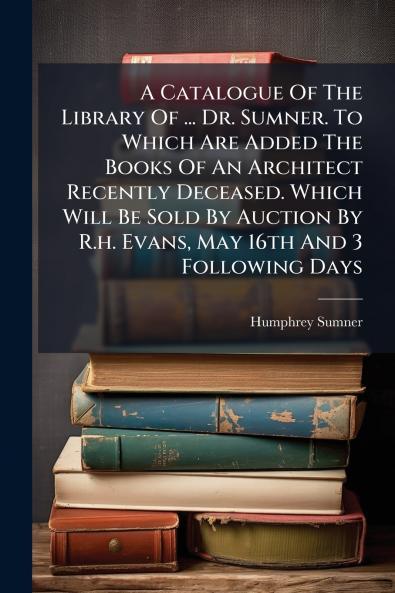 A Catalogue Of The Library Of ... Dr. Sumner. To Which Are Added The Books Of An Architect Recently Deceased. Which Will Be Sold By Auction By R.h. Evans May 16th And 3 Following Days