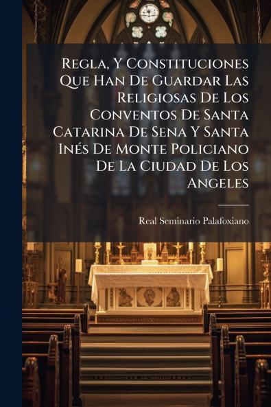 Regla Y Constituciones Que Han De Guardar Las Religiosas De Los Conventos De Santa Catarina De Sena Y Santa Inés De Monte Policiano De La Ciudad De Los Angeles