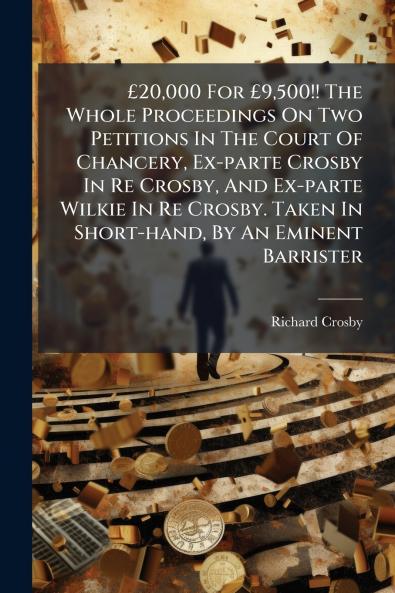 £20000 For £9500!! The Whole Proceedings On Two Petitions In The Court Of Chancery Ex-parte Crosby In Re Crosby And Ex-parte Wilkie In Re Crosby. Taken In Short-hand By An Eminent Barrister